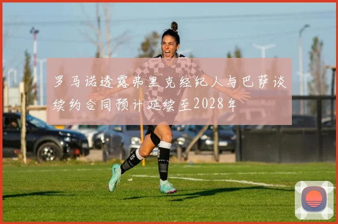 罗马诺透露弗里克经纪人与巴萨谈续约合同预计延续至2028年