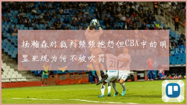 杨瀚森对裁判频频抱怨但CBA中的明显犯规为何不被吹罚