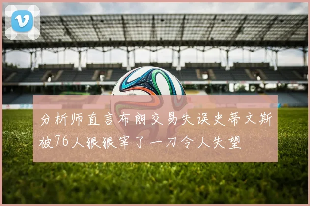 分析师直言布朗交易失误史蒂文斯被76人狠狠宰了一刀令人失望