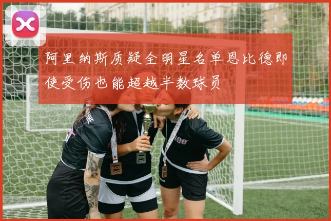 阿里纳斯质疑全明星名单恩比德即使受伤也能超越半数球员