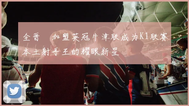 全晋旴加盟英冠牛津联成为K1联赛本土射手王的耀眼新星