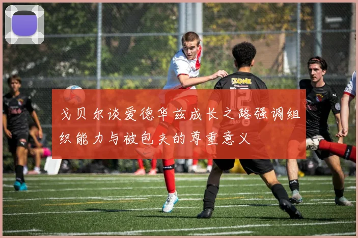戈贝尔谈爱德华兹成长之路强调组织能力与被包夹的尊重意义