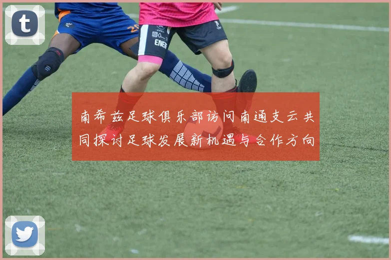 南希兹足球俱乐部访问南通支云共同探讨足球发展新机遇与合作方向