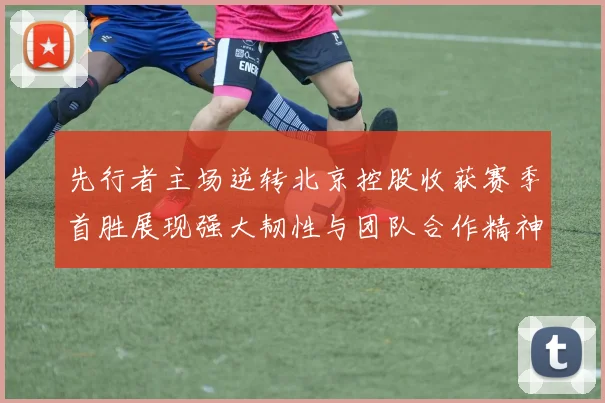 先行者主场逆转北京控股收获赛季首胜展现强大韧性与团队合作精神