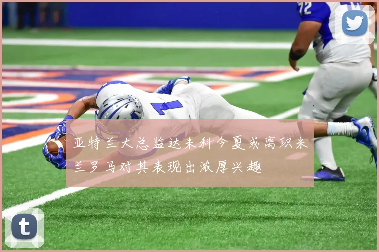 亚特兰大总监达米科今夏或离职米兰罗马对其表现出浓厚兴趣
