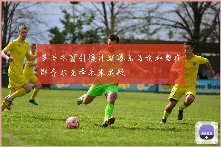 罗马冬窗引援计划曝光马伦加盟在即齐尔克泽未来成疑