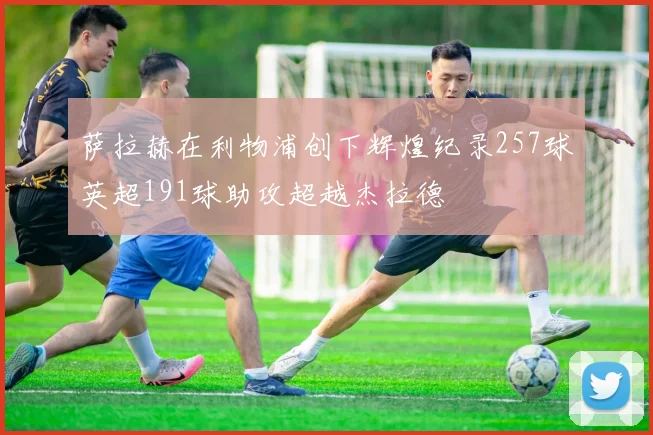 萨拉赫在利物浦创下辉煌纪录257球英超191球助攻超越杰拉德