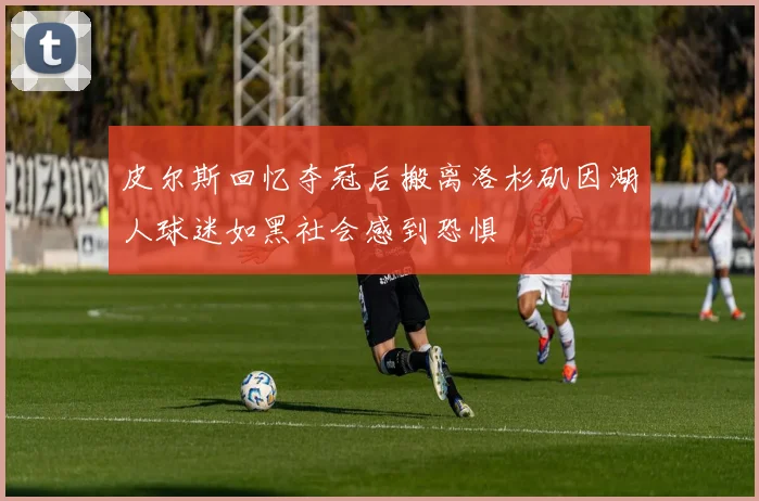 皮尔斯回忆夺冠后搬离洛杉矶因湖人球迷如黑社会感到恐惧