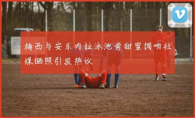 梅西与安东内拉泳池旁甜蜜拥吻社媒晒照引发热议