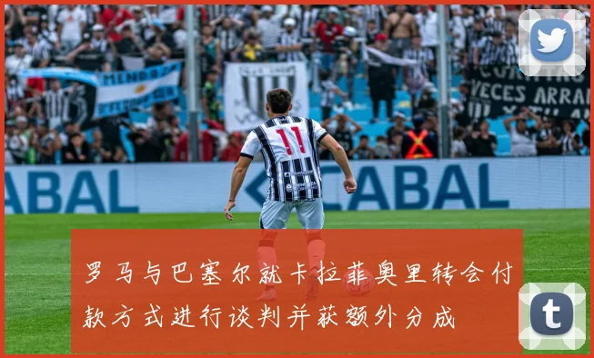 罗马与巴塞尔就卡拉菲奥里转会付款方式进行谈判并获额外分成