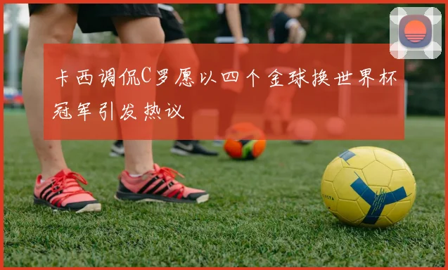 卡西调侃C罗愿以四个金球换世界杯冠军引发热议
