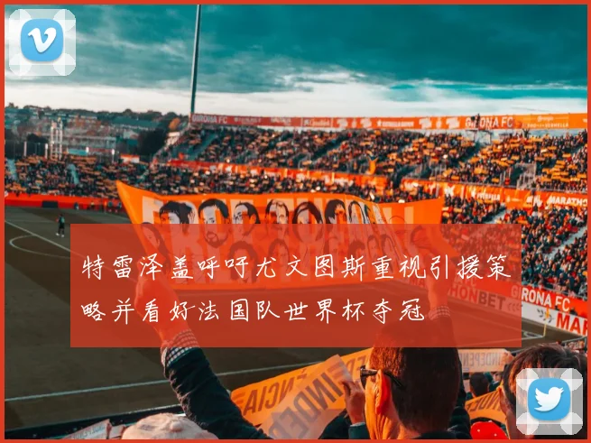 特雷泽盖呼吁尤文图斯重视引援策略并看好法国队世界杯夺冠
