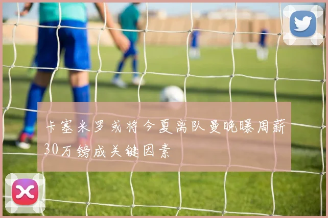 卡塞米罗或将今夏离队曼晚曝周薪30万镑成关键因素